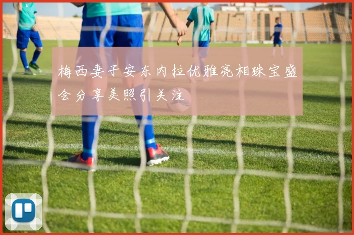 梅西妻子安东内拉优雅亮相珠宝盛会分享美照引关注