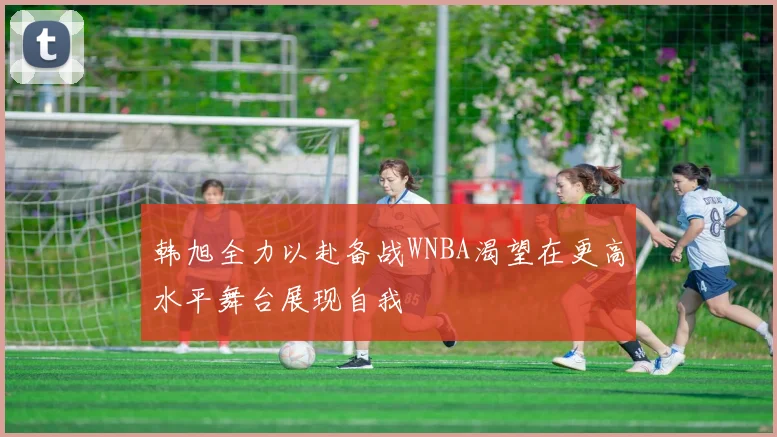 韩旭全力以赴备战WNBA渴望在更高水平舞台展现自我