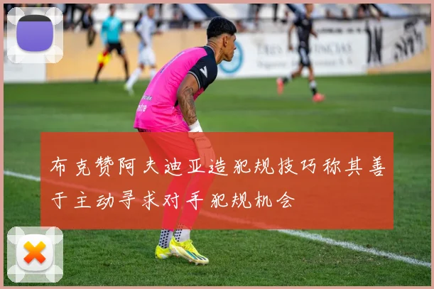 布克赞阿夫迪亚造犯规技巧称其善于主动寻求对手犯规机会