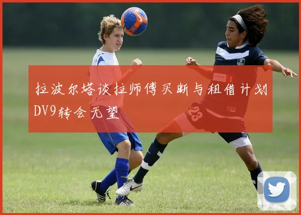 拉波尔塔谈拉师傅买断与租借计划DV9转会无望