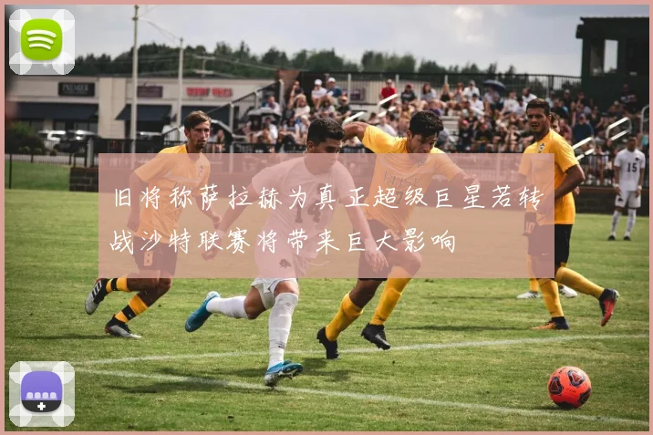 旧将称萨拉赫为真正超级巨星若转战沙特联赛将带来巨大影响