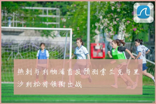 热刺与利物浦首发预测索兰克与里沙利松将领衔出战