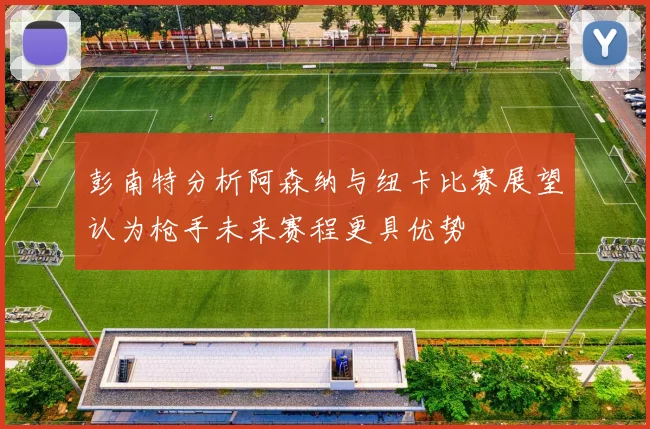 彭南特分析阿森纳与纽卡比赛展望认为枪手未来赛程更具优势