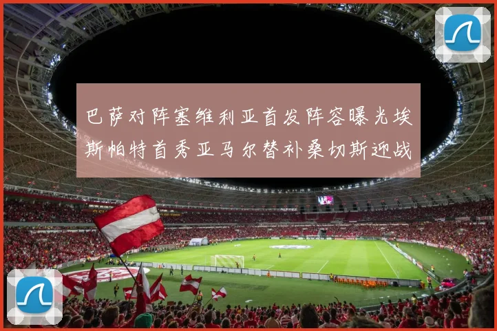 巴萨对阵塞维利亚首发阵容曝光埃斯帕特首秀亚马尔替补桑切斯迎战旧主